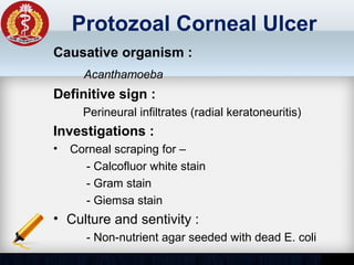 Protozoal Corneal Ulcer
Causative organism :
Acanthamoeba
Definitive sign :
Perineural infiltrates (radial keratoneuritis)
Investigations :
• Corneal scraping for –
- Calcofluor white stain
- Gram stain
- Giemsa stain
• Culture and sentivity :
- Non-nutrient agar seeded with dead E. coli
 