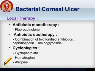 Bacterial Corneal Ulcer
• Antibiotic monotherapy :
- Fluoroquinolone
• Antibiotic duotherapy :
- Combination of two fortified antibiotics :
cephalosporin + aminoglycoside
• Cycloplegics :
- Cyclopentolate
- Homatropine
- Atropine
Local Therapy :
 