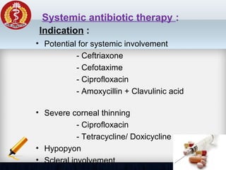 Systemic antibiotic therapy :
• Potential for systemic involvement
- Ceftriaxone
- Cefotaxime
- Ciprofloxacin
- Amoxycillin + Clavulinic acid
• Severe corneal thinning
- Ciprofloxacin
- Tetracycline/ Doxicycline
• Hypopyon
• Scleral involvement
Indication :
 