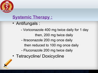 Systemic Therapy :
• Antifungals :
- Voriconazole 400 mg twice daily for 1 day
then, 200 mg twice daily
- Itraconazole 200 mg once daily
then reduced to 100 mg once daily
- Fluconazole 200 mg twice daily
• Tetracycline/ Doxicycline
 