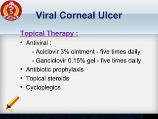 Viral Corneal Ulcer
Topical Therapy :
• Antiviral :
- Aciclovir 3% ointment - five times daily
- Ganciclovir 0.15% gel - five times daily
• Antibiotic prophylaxis
• Topical steroids
• Cycloplegics
 