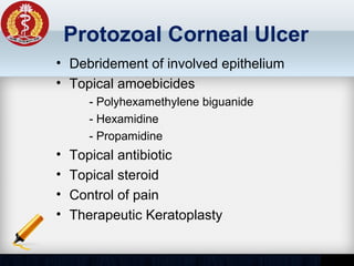 Protozoal Corneal Ulcer
• Debridement of involved epithelium
• Topical amoebicides
- Polyhexamethylene biguanide
- Hexamidine
- Propamidine
• Topical antibiotic
• Topical steroid
• Control of pain
• Therapeutic Keratoplasty
 