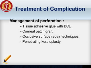 Treatment of Complication
Management of perforation :
- Tissue adhesive glue with BCL
- Corneal patch graft
- Occlusive surface repair techniques
- Penetrating keratoplasty
 