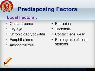 Predisposing Factors
• Ocular trauma
• Dry eye
• Chronic dacryocystitis
• Exophthalmos
• Xerophthalmia
• Entropion
• Trichiasis
• Contact lens wear
• Prolong use of local
steroids
Local Factors :
 