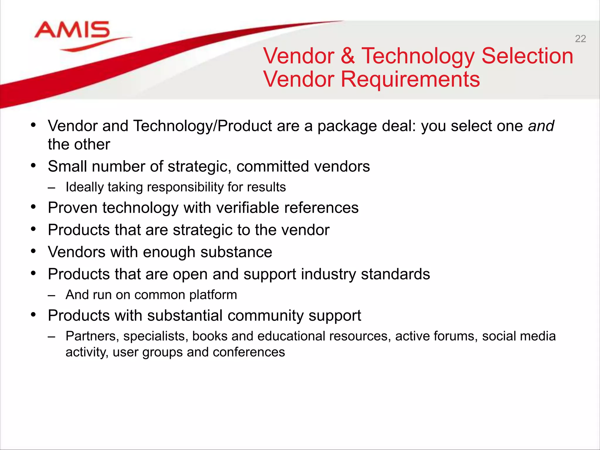 22
Vendor & Technology Selection
Vendor Requirements
• Vendor and Technology/Product are a package deal: you select one and
the other
• Small number of strategic, committed vendors
– Ideally taking responsibility for results
• Proven technology with verifiable references
• Products that are strategic to the vendor
• Vendors with enough substance
• Products that are open and support industry standards
– And run on common platform
• Products with substantial community support
– Partners, specialists, books and educational resources, active forums, social media
activity, user groups and conferences
 