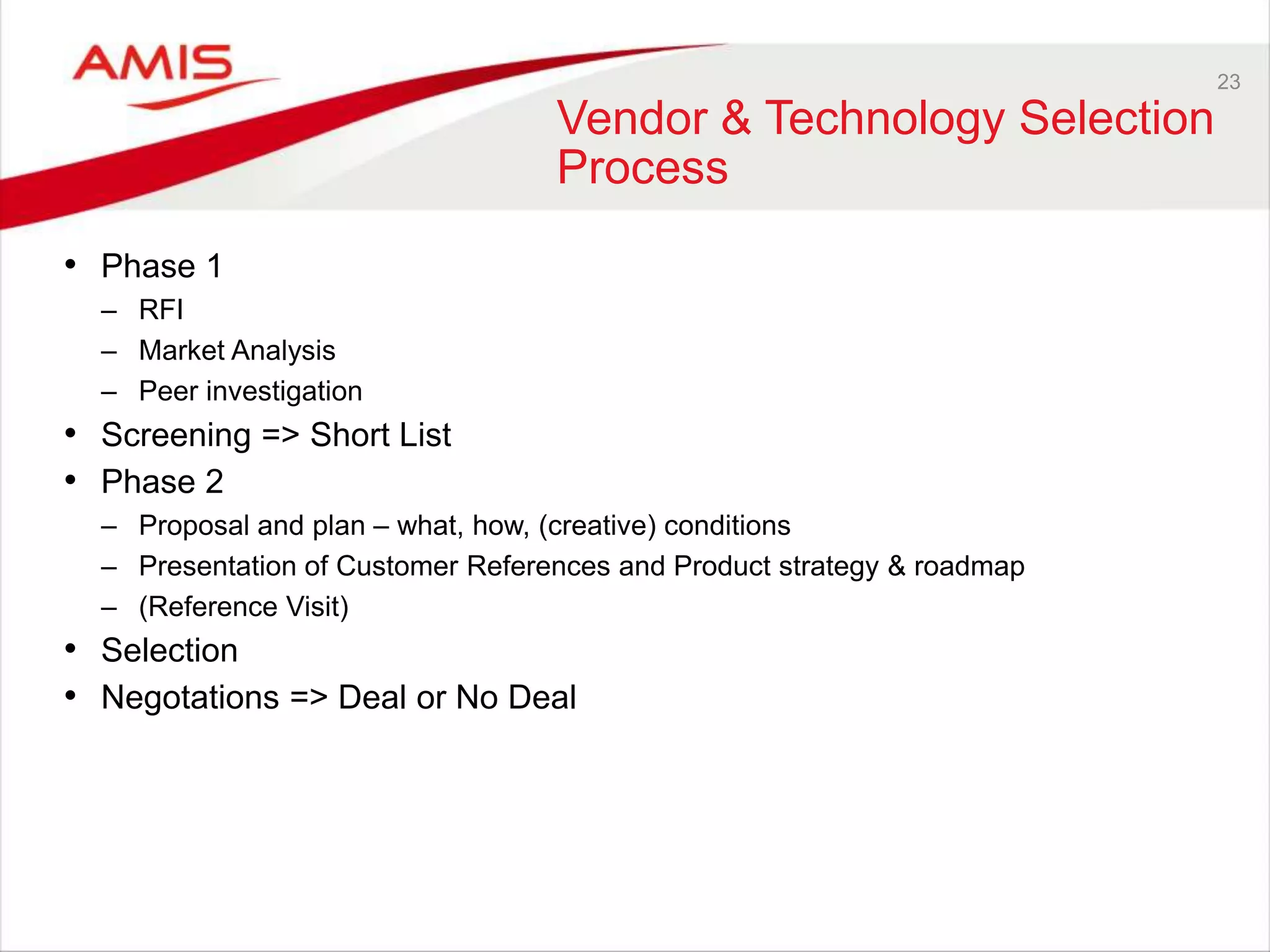 23
Vendor & Technology Selection
Process
• Phase 1
– RFI
– Market Analysis
– Peer investigation
• Screening => Short List
• Phase 2
– Proposal and plan – what, how, (creative) conditions
– Presentation of Customer References and Product strategy & roadmap
– (Reference Visit)
• Selection
• Negotations => Deal or No Deal
 