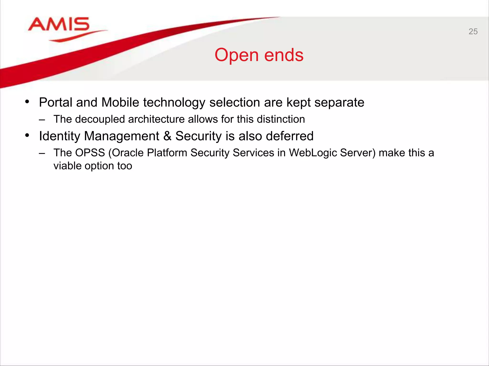 25
Open ends
• Portal and Mobile technology selection are kept separate
– The decoupled architecture allows for this distinction
• Identity Management & Security is also deferred
– The OPSS (Oracle Platform Security Services in WebLogic Server) make this a
viable option too
 