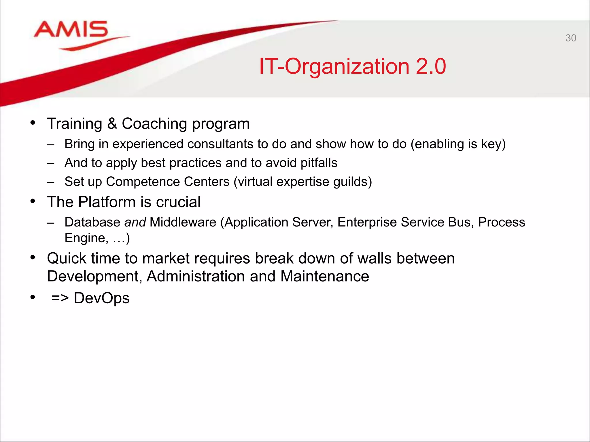 30
IT-Organization 2.0
• Training & Coaching program
– Bring in experienced consultants to do and show how to do (enabling is key)
– And to apply best practices and to avoid pitfalls
– Set up Competence Centers (virtual expertise guilds)
• The Platform is crucial
– Database and Middleware (Application Server, Enterprise Service Bus, Process
Engine, …)
• Quick time to market requires break down of walls between
Development, Administration and Maintenance
• => DevOps
 