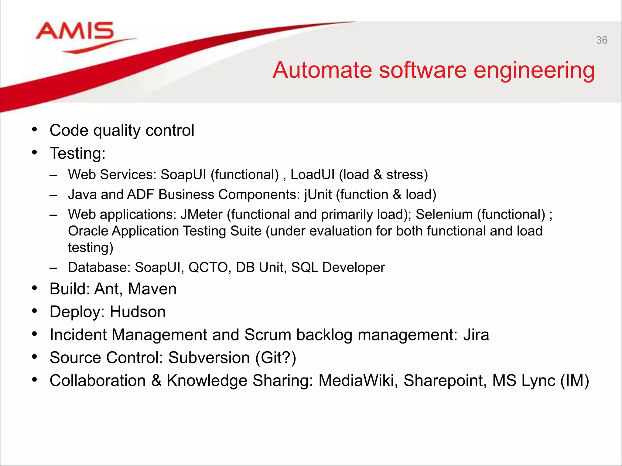 36
Automate software engineering
• Code quality control
• Testing:
– Web Services: SoapUI (functional) , LoadUI (load & stress)
– Java and ADF Business Components: jUnit (function & load)
– Web applications: JMeter (functional and primarily load); Selenium (functional) ;
Oracle Application Testing Suite (under evaluation for both functional and load
testing)
– Database: SoapUI, QCTO, DB Unit, SQL Developer
• Build: Ant, Maven
• Deploy: Hudson
• Incident Management and Scrum backlog management: Jira
• Source Control: Subversion (Git?)
• Collaboration & Knowledge Sharing: MediaWiki, Sharepoint, MS Lync (IM)
 