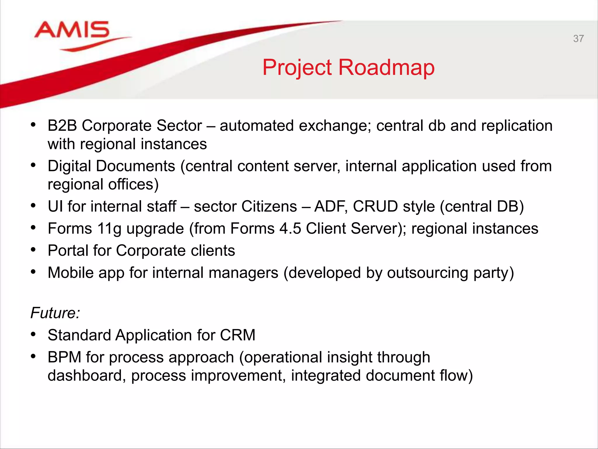 37
Project Roadmap
• B2B Corporate Sector – automated exchange; central db and replication
with regional instances
• Digital Documents (central content server, internal application used from
regional offices)
• UI for internal staff – sector Citizens – ADF, CRUD style (central DB)
• Forms 11g upgrade (from Forms 4.5 Client Server); regional instances
• Portal for Corporate clients
• Mobile app for internal managers (developed by outsourcing party)
Future:
• Standard Application for CRM
• BPM for process approach (operational insight through
dashboard, process improvement, integrated document flow)
 
