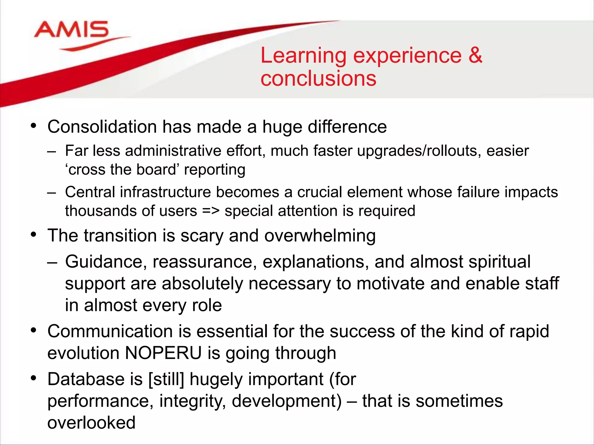 Learning experience &
conclusions
• Consolidation has made a huge difference
– Far less administrative effort, much faster upgrades/rollouts, easier
„cross the board‟ reporting
– Central infrastructure becomes a crucial element whose failure impacts
thousands of users => special attention is required
• The transition is scary and overwhelming
– Guidance, reassurance, explanations, and almost spiritual
support are absolutely necessary to motivate and enable staff
in almost every role
• Communication is essential for the success of the kind of rapid
evolution NOPERU is going through
• Database is [still] hugely important (for
performance, integrity, development) – that is sometimes
overlooked
 