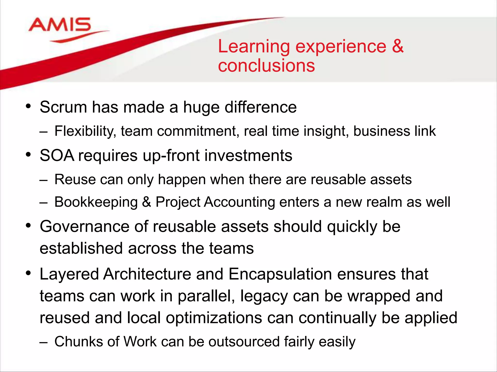 Learning experience &
conclusions
• Scrum has made a huge difference
– Flexibility, team commitment, real time insight, business link
• SOA requires up-front investments
– Reuse can only happen when there are reusable assets
– Bookkeeping & Project Accounting enters a new realm as well
• Governance of reusable assets should quickly be
established across the teams
• Layered Architecture and Encapsulation ensures that
teams can work in parallel, legacy can be wrapped and
reused and local optimizations can continually be applied
– Chunks of Work can be outsourced fairly easily
 