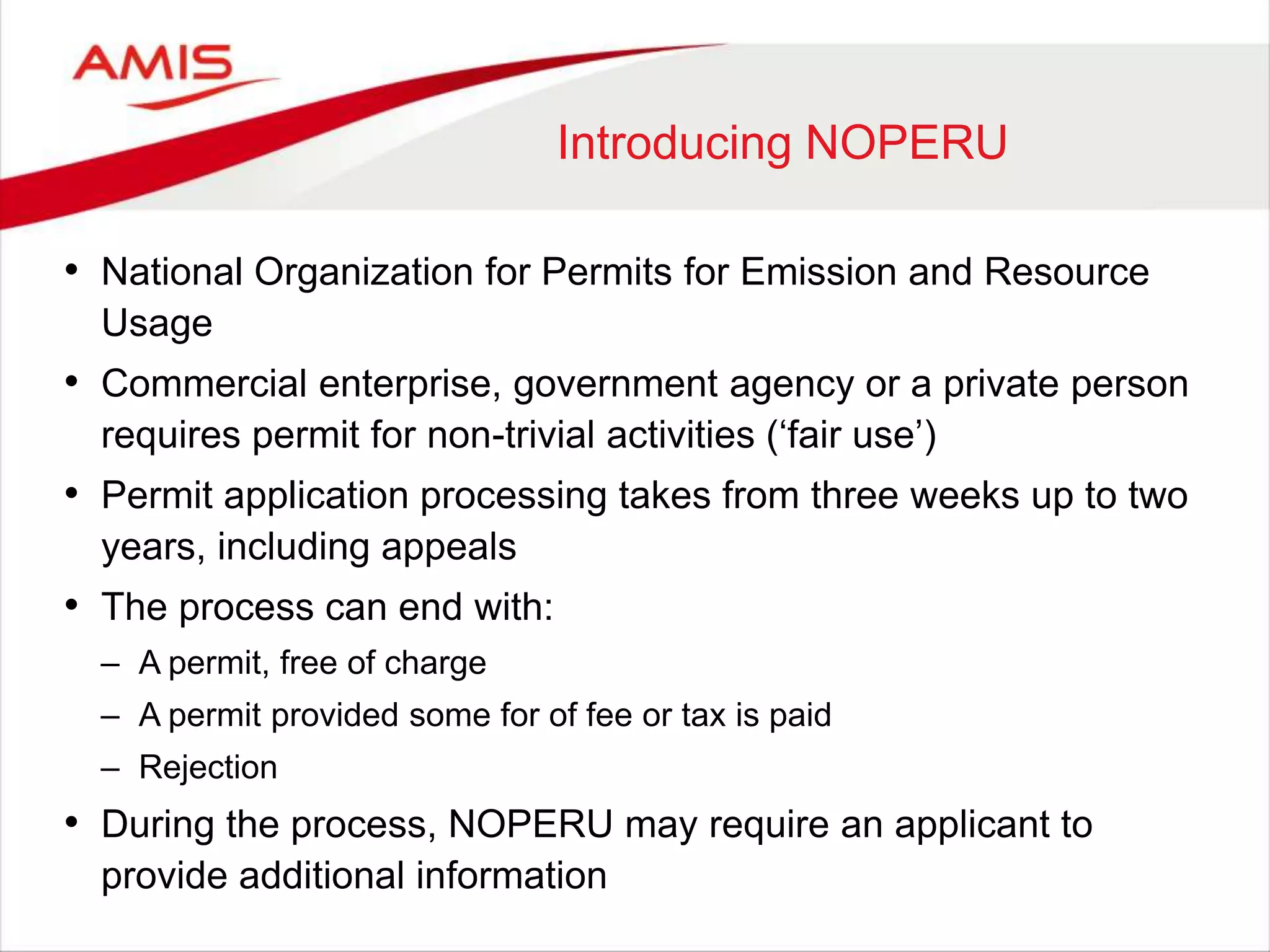 Introducing NOPERU
• National Organization for Permits for Emission and Resource
Usage
• Commercial enterprise, government agency or a private person
requires permit for non-trivial activities („fair use‟)
• Permit application processing takes from three weeks up to two
years, including appeals
• The process can end with:
– A permit, free of charge
– A permit provided some for of fee or tax is paid
– Rejection
• During the process, NOPERU may require an applicant to
provide additional information
 