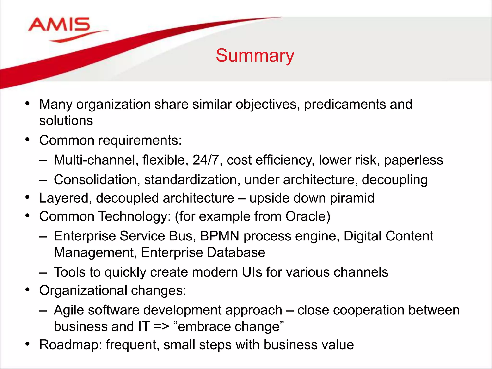 Summary
• Many organization share similar objectives, predicaments and
solutions
• Common requirements:
– Multi-channel, flexible, 24/7, cost efficiency, lower risk, paperless
– Consolidation, standardization, under architecture, decoupling
• Layered, decoupled architecture – upside down piramid
• Common Technology: (for example from Oracle)
– Enterprise Service Bus, BPMN process engine, Digital Content
Management, Enterprise Database
– Tools to quickly create modern UIs for various channels
• Organizational changes:
– Agile software development approach – close cooperation between
business and IT => “embrace change”
• Roadmap: frequent, small steps with business value
 