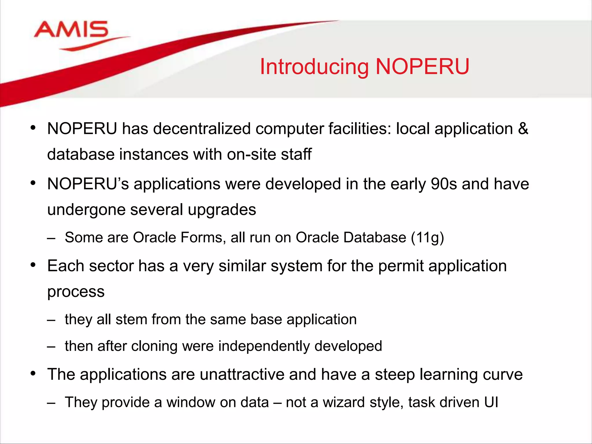 Introducing NOPERU
• NOPERU has decentralized computer facilities: local application &
database instances with on-site staff
• NOPERU‟s applications were developed in the early 90s and have
undergone several upgrades
– Some are Oracle Forms, all run on Oracle Database (11g)
• Each sector has a very similar system for the permit application
process
– they all stem from the same base application
– then after cloning were independently developed
• The applications are unattractive and have a steep learning curve
– They provide a window on data – not a wizard style, task driven UI
 