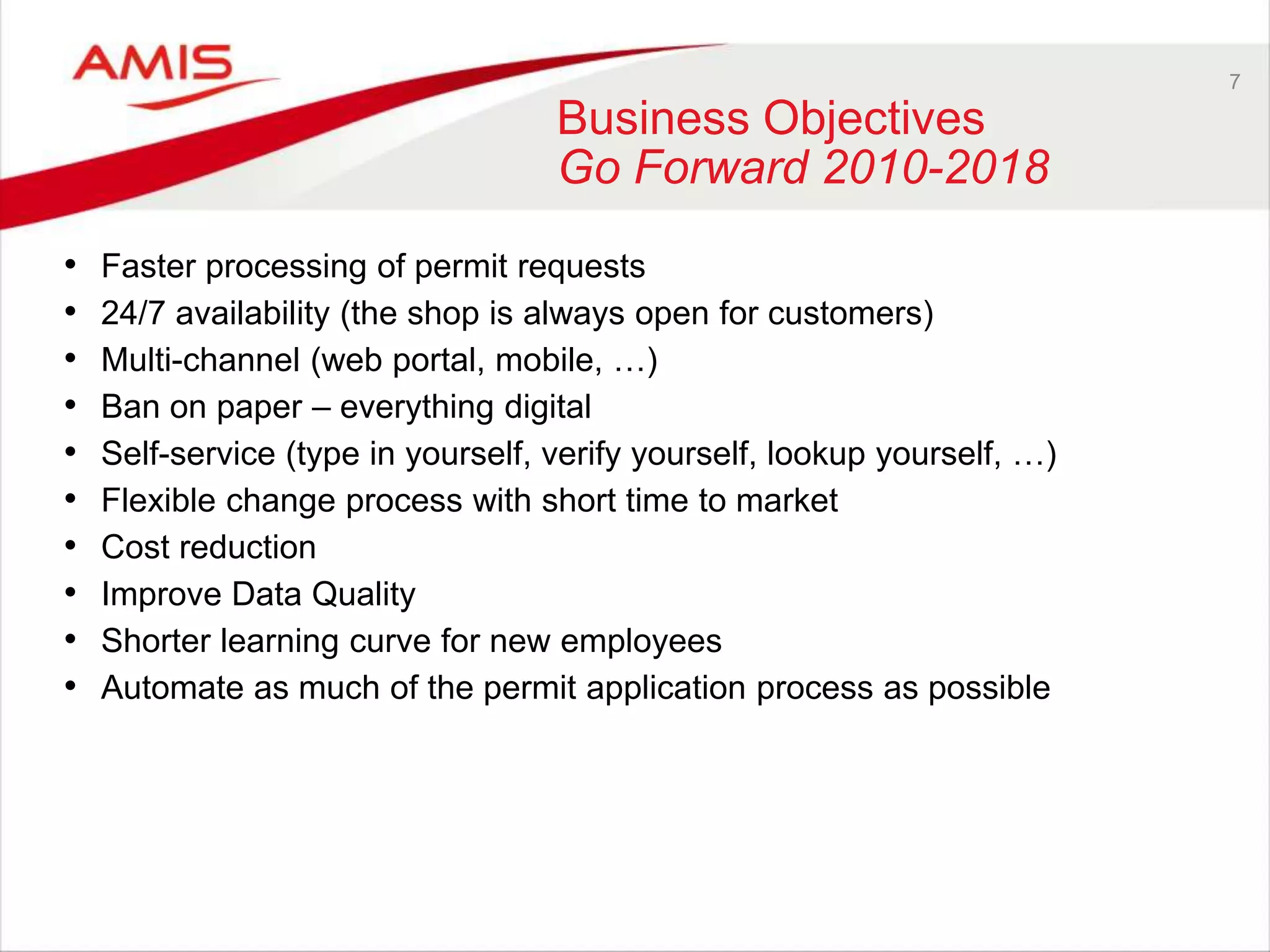 7
Business Objectives
Go Forward 2010-2018
• Faster processing of permit requests
• 24/7 availability (the shop is always open for customers)
• Multi-channel (web portal, mobile, …)
• Ban on paper – everything digital
• Self-service (type in yourself, verify yourself, lookup yourself, …)
• Flexible change process with short time to market
• Cost reduction
• Improve Data Quality
• Shorter learning curve for new employees
• Automate as much of the permit application process as possible
 