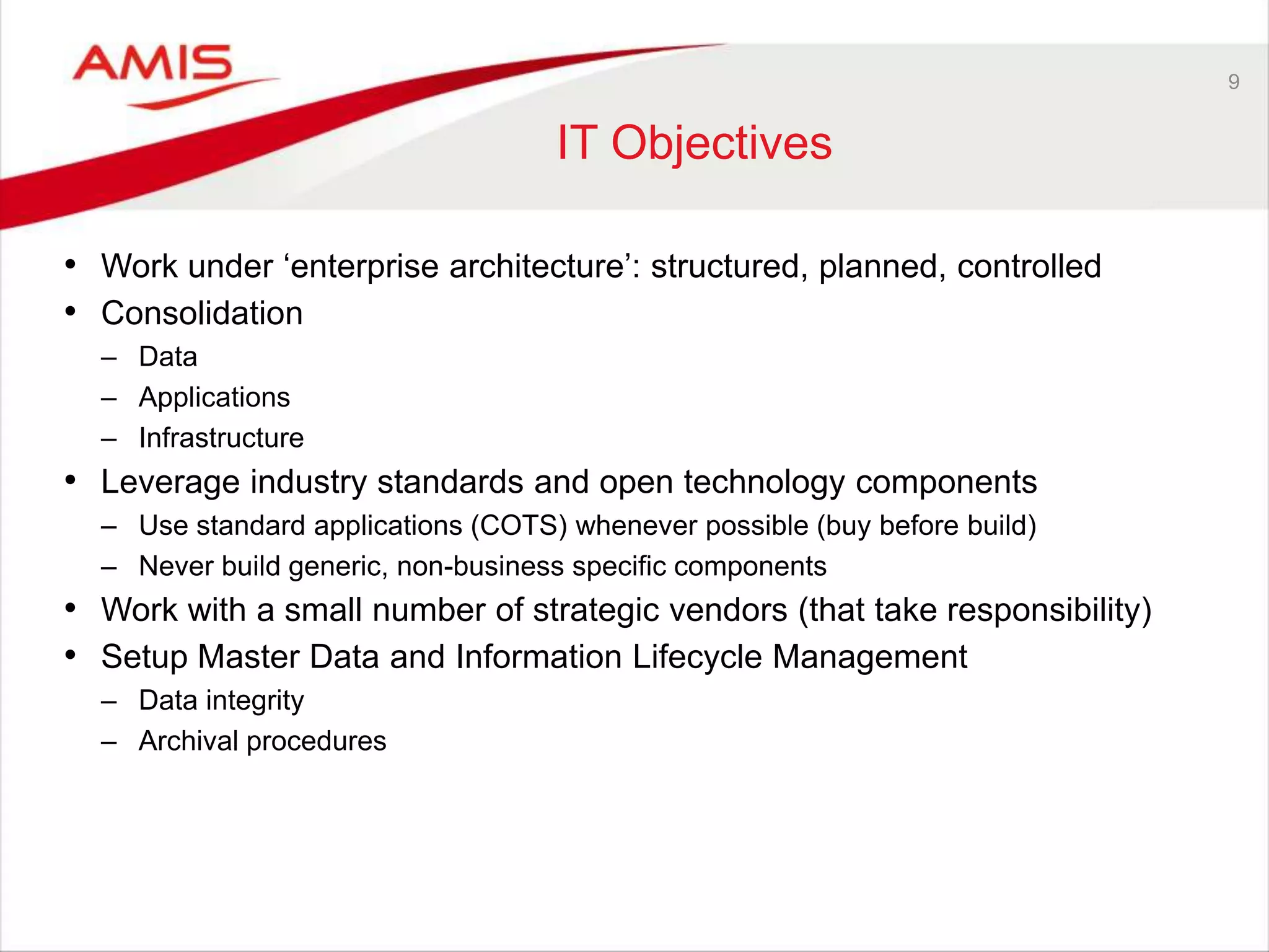 9
IT Objectives
• Work under „enterprise architecture‟: structured, planned, controlled
• Consolidation
– Data
– Applications
– Infrastructure
• Leverage industry standards and open technology components
– Use standard applications (COTS) whenever possible (buy before build)
– Never build generic, non-business specific components
• Work with a small number of strategic vendors (that take responsibility)
• Setup Master Data and Information Lifecycle Management
– Data integrity
– Archival procedures
 