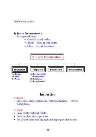 Pretibial myxedema
3) Search for metastases :
In suspected cases :
• Cervical lymph nodes.
• Bones  → skull & long bones
• Chest , liver & Abdomen.
II. Local Examination
Inspection Palpation Percussion Auscultation
A) Lump.
B) Skin.
C) Neck.
A) For thyroid by
two methods.
B) Relations.
C) Lymph nodes.
Inspection
A) Lump :
• Site , size , shape , pulsations , particular features  → moves
é deglutition.
B) Skin :
• Look for thyroglossal fistula.
• For scar of previous operation.
• For dilated veins over the neck and upper part of the chest.
- 15 -
 