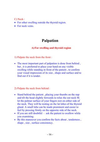 C) Neck :
• For other swelling outside the thyroid region.
• For neck veins.
Palpation
A) For swelling and thyroid region
1) Palpate the neck from the front :
• The most important part of palpation is done from behind ,
but , it is preferred to place your hand on any visible
swelling while standing in front of the patient , to confirm
your visual impression of its size , shape and surface and to
find out if it is tender.
2) Palpate the neck from behind :
• Stand behind the patient , placing your thumbs on the nap
and tilt the head slightly forwards to relax the out neck M.
let the palmar surface of your fingers rest on either side of
the neck. They will be resting on the lat lobes of the thyroid
gland. A small lobe can be made prominent and easier to
feel by pressing firmly on the opposite side of the neck.
• If you are still doubtful  → ask the patient to swallow while
you examining.
• By this maneuver you confirm the facts about , tenderness ,
shape , size , surface consistency.
- 16 -
 