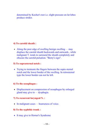 determined by Kocher's test i.e. slight pressure on lat lobes
produce stridor.
4) To carotid sheath :
• Along the post edge of swelling benign swelling  → may
displace the carotid sheath backwards and outwards , while
malignant T. tends to surround the sheath completely and
obscure the carotid pulsation. "Berry's sign".
5) To suprasternal notch :
• Trying to insinuate the fingers between the supra sternal
notch and the lower border of the swelling. In retrosternal
type the lower border can not be left.
6) To the oesophagus :
• Displacement on compression of oesophagus by enlarged
gland may give to  → dysphagia.
7) To recurrent laryngeal N. :
• In malignant cases  → hoarseness of voice.
8) To the syphthic trunk :
• It may give to Horner's Syndrome
- 18 -
 