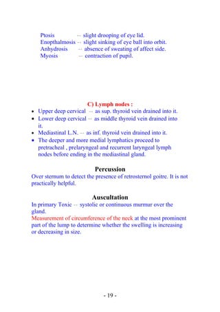Ptosis  → slight drooping of eye lid.
Enopthalmosis  → slight sinking of eye ball into orbit.
Anhydrosis  → absence of sweating of affect side.
Myosis  → contraction of pupil.
C) Lymph nodes :
• Upper deep cervical  → as sup. thyroid vein drained into it.
• Lower deep cervical  → as middle thyroid vein drained into
it.
• Mediastinal L.N.  → as inf. thyroid vein drained into it.
• The deeper and more medial lymphatics proceed to
pretracheal , prelaryngeal and recurrent laryngeal lymph
nodes before ending in the mediastinal gland.
Percussion
Over sternum to detect the presence of retrosternol goitre. It is not
practically helpful.
Auscultation
In primary Toxic  → systolic or continuous murmur over the
gland.
Measurement of circumference of the neck at the most prominent
part of the lump to determine whether the swelling is increasing
or decreasing in size.
- 19 -
 