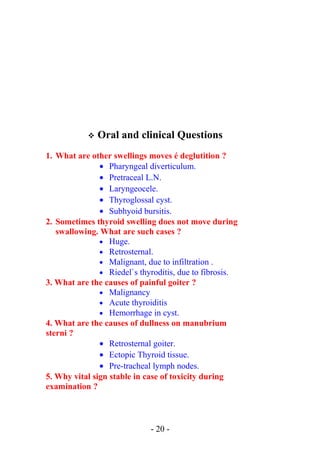  Oral and clinical Questions
1. What are other swellings moves é deglutition ?
• Pharyngeal diverticulum.
• Pretraceal L.N.
• Laryngeocele.
• Thyroglossal cyst.
• Subhyoid bursitis.
2. Sometimes thyroid swelling does not move during
swallowing. What are such cases ?
• Huge.
• Retrosternal.
• Malignant, due to infiltration .
• Riedel`s thyroditis, due to fibrosis.
3. What are the causes of painful goiter ?
• Malignancy
• Acute thyroiditis
• Hemorrhage in cyst.
4. What are the causes of dullness on manubrium
sterni ?
• Retrosternal goiter.
• Ectopic Thyroid tissue.
• Pre-tracheal lymph nodes.
5. Why vital sign stable in case of toxicity during
examination ?
- 20 -
 