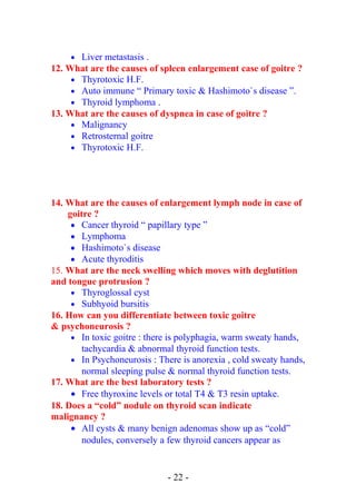 • Liver metastasis .
12. What are the causes of spleen enlargement case of goitre ?
• Thyrotoxic H.F.
• Auto immune “ Primary toxic & Hashimoto`s disease ”.
• Thyroid lymphoma .
13. What are the causes of dyspnea in case of goitre ?
• Malignancy
• Retrosternal goitre
• Thyrotoxic H.F.
14. What are the causes of enlargement lymph node in case of
goitre ?
• Cancer thyroid “ papillary type ”
• Lymphoma
• Hashimoto`s disease
• Acute thyroditis
15. What are the neck swelling which moves with deglutition
and tongue protrusion ?
• Thyroglossal cyst
• Subhyoid bursitis
16. How can you differentiate between toxic goitre
& psychoneurosis ?
• In toxic goitre : there is polyphagia, warm sweaty hands,
tachycardia & abnormal thyroid function tests.
• In Psychoneurosis : There is anorexia , cold sweaty hands,
normal sleeping pulse & normal thyroid function tests.
17. What are the best laboratory tests ?
• Free thyroxine levels or total T4 & T3 resin uptake.
18. Does a “cold” nodule on thyroid scan indicate
malignancy ?
• All cysts & many benign adenomas show up as “cold”
nodules, conversely a few thyroid cancers appear as
- 22 -
 