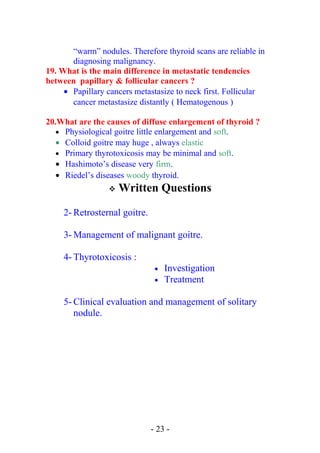 “warm” nodules. Therefore thyroid scans are reliable in
diagnosing malignancy.
19. What is the main difference in metastatic tendencies
between papillary & follicular cancers ?
• Papillary cancers metastasize to neck first. Follicular
cancer metastasize distantly ( Hematogenous )
20.What are the causes of diffuse enlargement of thyroid ?
• Physiological goitre little enlargement and soft.
• Colloid goitre may huge , always elastic
• Primary thyrotoxicosis may be minimal and soft.
• Hashimoto’s disease very firm.
• Riedel’s diseases woody thyroid.
 Written Questions
2- Retrosternal goitre.
3- Management of malignant goitre.
4- Thyrotoxicosis :
• Investigation
• Treatment
5- Clinical evaluation and management of solitary
nodule.
- 23 -
 