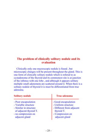 The problem of clinically solitary nodule and its
evaluation
Clinically only one macroscopic nodule is found , but
microscopic changes will be present throughout the gland. This is
one form of clinically solitary nodule which is refered to as
cystadenoma of the thyroid and its commonest site is at junction
of the isthmus with one lobe , and although it appears solitary
multiple small adenometa are scattered around it. When there is a
solitary nodule of thyroid it is must be differentiated from true
adenoma.
Solitary nodule True adenoma
- Poor encapsulation - Good encapsulation
- Variable structure - Uniform structure
- Similar in structure - Different from adjacent
of adjacent thyroid T. thyroid T.
- no compression on - Compression on
adjacent gland adjacent gland
- 25 -
 
