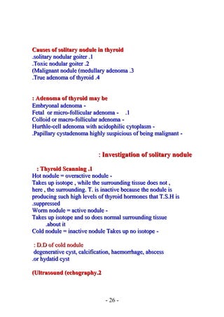 Causes of solitary nodule in thyroidCauses of solitary nodule in thyroid
11..solitary nodular goitersolitary nodular goiter..
22..Toxic nodular goiterToxic nodular goiter..
33..Malignant nodule (medullary adenomaMalignant nodule (medullary adenoma((
44..True adenoma of thyroidTrue adenoma of thyroid..
Adenoma of thyroid may beAdenoma of thyroid may be::
--Embryonal adenomaEmbryonal adenoma
11..--Fetal or micro-follicular adenomaFetal or micro-follicular adenoma
--Colloid or macro-follicular adenomaColloid or macro-follicular adenoma
--Hurthle-cell adenoma with acidophilic cytoplasmHurthle-cell adenoma with acidophilic cytoplasm
--Papillary cystadenoma highly suspicious of being malignantPapillary cystadenoma highly suspicious of being malignant..
InvestigationInvestigation of solitary noduleof solitary nodule::
11..Thyroid ScanningThyroid Scanning::
--Hot nodule = overactive noduleHot nodule = overactive nodule
Takes up isotope , while the surrounding tissue does not ,Takes up isotope , while the surrounding tissue does not ,
here , the surrounding. T. is inactive because the nodule ishere , the surrounding. T. is inactive because the nodule is
producing such high levels of thyroid hormones that T.S.H isproducing such high levels of thyroid hormones that T.S.H is
suppressedsuppressed..
--Worm nodule = active noduleWorm nodule = active nodule
Takes up isotope and so does normal surrounding tissueTakes up isotope and so does normal surrounding tissue
about itabout it..
--Cold nodule = inactive nodule Takes up no isotopeCold nodule = inactive nodule Takes up no isotope
D.D of cold noduleD.D of cold nodule::
degenerative cyst, calcification, haemorrhage, abscessdegenerative cyst, calcification, haemorrhage, abscess
or hydatid cystor hydatid cyst..
22..Ultrasound (echographyUltrasound (echography((
- 26 -
 