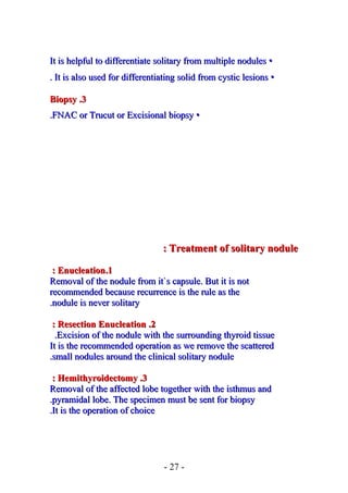 ••It is helpful to differentiate solitary from multiple nodulesIt is helpful to differentiate solitary from multiple nodules
••It is also used for differentiating solid from cystic lesionsIt is also used for differentiating solid from cystic lesions..
33..BiopsyBiopsy
••FNAC or Trucut or Excisional biopsyFNAC or Trucut or Excisional biopsy..
Treatment of solitary noduleTreatment of solitary nodule::
11..EnucleationEnucleation::
Removal of the nodule from it`s capsule. But it is notRemoval of the nodule from it`s capsule. But it is not
recommended because recurrence is the rule as therecommended because recurrence is the rule as the
nodule is never solitarynodule is never solitary..
22..Resection EnucleationResection Enucleation::
Excision of the nodule with the surrounding thyroid tissueExcision of the nodule with the surrounding thyroid tissue..
It is the recommended operation asIt is the recommended operation as we remove the scatteredwe remove the scattered
small nodules around the clinical solitary nodulesmall nodules around the clinical solitary nodule..
33..HemithyroidectomyHemithyroidectomy::
Removal of the affected lobe together with the isthmus andRemoval of the affected lobe together with the isthmus and
pyramidal lobe. The specimen must be sent for biopsypyramidal lobe. The specimen must be sent for biopsy..
It is the operation of choiceIt is the operation of choice..
- 27 -
 