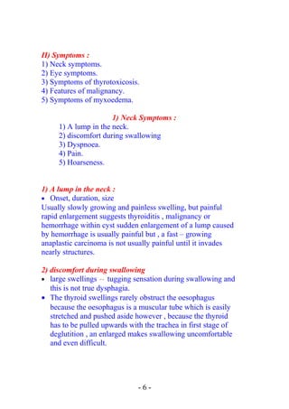 II) Symptoms :
1) Neck symptoms.
2) Eye symptoms.
3) Symptoms of thyrotoxicosis.
4) Features of malignancy.
5) Symptoms of myxoedema.
1) Neck Symptoms :
1) A lump in the neck.
2) discomfort during swallowing
3) Dyspnoea.
4) Pain.
5) Hoarseness.
1) A lump in the neck :
• Onset, duration, size
Usually slowly growing and painless swelling, but painful
rapid enlargement suggests thyroiditis , malignancy or
hemorrhage within cyst sudden enlargement of a lump caused
by hemorrhage is usually painful but , a fast – growing
anaplastic carcinoma is not usually painful until it invades
nearly structures.
2) discomfort during swallowing
• large swellings  → tugging sensation during swallowing and
this is not true dysphagia.
• The thyroid swellings rarely obstruct the oesophagus
because the oesophagus is a muscular tube which is easily
stretched and pushed aside however , because the thyroid
has to be pulled upwards with the trachea in first stage of
deglutition , an enlarged makes swallowing uncomfortable
and even difficult.
- 6 -
 