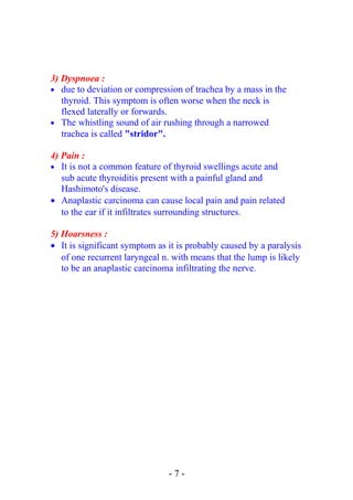 3) Dyspnoea :
• due to deviation or compression of trachea by a mass in the
thyroid. This symptom is often worse when the neck is
flexed laterally or forwards.
• The whistling sound of air rushing through a narrowed
trachea is called "stridor".
4) Pain :
• It is not a common feature of thyroid swellings acute and
sub acute thyroiditis present with a painful gland and
Hashimoto's disease.
• Anaplastic carcinoma can cause local pain and pain related
to the ear if it infiltrates surrounding structures.
5) Hoarsness :
• It is significant symptom as it is probably caused by a paralysis
of one recurrent laryngeal n. with means that the lump is likely
to be an anaplastic carcinoma infiltrating the nerve.
- 7 -
 