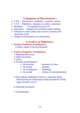 3) Symptoms of Thyrotoxicasis :
• C.N.S  → Nervousness , irritability , insomnia , tremor.
• C.V.S  → Palpitation , dyspnea on exertion , chest pain
• Metabolic  → ↑in appetite but loss of wt
• Alimentary  → Change of bowel habit usually diarrhea.
• Tolerance to cold weather and excessive sweating with
intolerance to hot
• Change in menstruation even amenorrhea.
4) Features of Malignancy :
• Features Suspicious of malignancy.
a solitary nodule in the thyroid gland.
• Features Suggestive of malignancy.
1- Rapid growth in size.
2- Hard consistency.
3- Fixity.
4- Pressure manifestations :
• On recurrent  → hoarsness of vioce.
• On trachea  → dyspnea.
• On oesophygous  → dysphagia
• On carotid  → absence of carotid pulsation
5- Pain indicate infiltration of nerves , expecially which
referred to the ear which passes along auricular br. Of the
vagus (Arnold’s nerve).
6- Increased vascularity.
7- Cold adenoma.
- 9 -
 