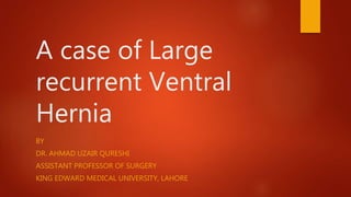 A case of Large
recurrent Ventral
Hernia
BY
DR. AHMAD UZAIR QURESHI
ASSISTANT PROFESSOR OF SURGERY
KING EDWARD MEDICAL UNIVERSITY, LAHORE
 