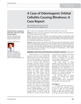 102www.djo.org.in
E-ISSN 0976-2892
Case Report
A Case of Odontogenic Orbital
Cellulitis Causing Blindness: A
Case Report
Delhi J Ophthalmol 2013; 24 (2): 102-105
Orbital cellulitis is a life threatening
infection of the soft tissues behind the
orbital septum.1
It is an ocular emergency
that not only threatens vision but also
can lead to life-threatening complications
such as cavernous sinus thrombosis,
meningitis, and brain abscess.2,3
It must
be distinguished from preseptal cellulitis
(sometimes called periorbital cellulitis),
which is an infection of the anterior
portion of the eyelid. Neither infection
involves the globe itself. Although
preseptal and orbital cellutis may be
confused with one another because
both can cause ocular pain and eyelid
swelling and erythema, they have very
different clinical implications. Preseptal
cellulitis is generally a mild condition
that rarely leads to serious complications,
whereas orbital cellulitis may cause loss
of vision and even loss of life. Orbital
cellulitis can usually be distinguished
from preseptal celulitis by its clinical
features (ophthalmoplegia, pain with
eye movements and proptosis) and by
imaging studies; in cases in which the
distinction is not clear, clinicians should
treat patients as though they have orbital
cellulitis. Both conditions are more
common in children than in adults,
and preseptal cellulitis is much more
common than orbital cellulitis.4
The major causes of orbital
cellulitis are sinusitis (58%), lid or face
infection (28%), foreign body (11%), and
hematogenous (4%), odontogenic 2-5%.
Staphylococcus and Streptococcus are
the most common causative organisms
in adults, Haemophilus influenzae in
children. Less common organisms are
Pseudomonas and Esterichia coli.5,6
The warning signs of orbital
cellulitis are a dilated pupil, marked
ophthalmoplegia, loss of vision,
afferent papillary defect, papilledema,
perivasculitis, and violaceous lids.5
Case Report
A 30 years old male presented to
the eye OPD chief complaint of loss
of vision of right eye with swelling,
redness of right eye associated with
swelling of right sided temporal region
for 10 days. He had a history of dental
Keywords : orbital cellulitis • periodontal abscess • odontogenic • blindness
Aim: To report a case of odontogenic orbital cellulitis causing blindness in young male
Methods: We report a rare case of odontogenic orbital cellulitis secondary to periodontal abscess,
due to which a young male lost his sight.
Results: After extensive clinical examination and investigations diagnosis of odontogenic orbital
cellulitis. Patient took incomplete treatment and showed negligence while taking treatment for
recurrent periodontal abscess. As a result he developed orbital cellulitis and temporal fossa abscess,
which ultimately caused blindness in his right eye.
Discussion: Orbital Cellulitis is the infection of the soft tissues behind the orbital septum. Orbital
cellulitis is a life threatening infection. It is an ocular emergency that not only threatens vision but
also can lead to life-threatening complications such as cavernous sinus thrombosis, meningitis, and
brain abscess. The major causes of orbital cellulitis are sinusitis (58%), lid or face infection (28%),
foreign body (11%), and hematogenous (4%), odontogenic 2-5%. Odontogenic i.e tooth related
causes of orbital cellulitis are very less.
Vimlesh Sharma, Laltanpuia
Chhangte, Vijay Joshi, Swati
Gupta, Kalpana
Department of ophthalmology
Government Medical College,
Haldwani,Uttarakhand, India
Laltanpuia Chhangte (MS)
Department of ophthalmology
Government Medical College,
Haldwani, Uttarakhand, India
Email id: drtpchhangte18@gmail.com
*Address for correspondence
DOI: http://dx.doi.org/10.7869/djo.2013.22
 