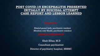 POST COVID-19 ENCEPHALITIS PRESENTED
INITIALLY BY SUICIDAL ATTEMPT
CASE REPORT AND LESSON LEARNED
Presented by :
Khaled gamal kotb, psychiatric resident
Ebrahim adel Khalil, psychiatric resident
UNDER SUPERVISION OF
Ehab Elbaz, M.D
Consultant psychiatrist
Director of psychiatry hospital, MMMC
 