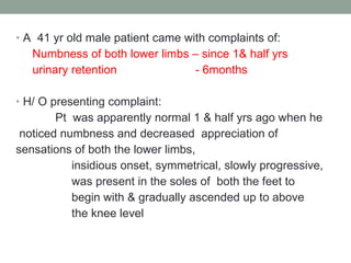 A  41 yr old male patient came with complaints of: Numbness of both lower limbs – since 1& half yrs urinary retention  - 6months H/ O presenting complaint: Pt  was apparently normal 1 & half yrs ago when he noticed numbness and decreased  appreciation of  sensations of both the lower limbs,  insidious onset, symmetrical, slowly progressive, was present in the soles of  both the feet to  begin with & gradually ascended up to above  the knee level 