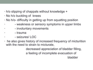h/o slipping of chappals without knowledge + No h/o buckling of  knees No h/o- difficulty in getting up from squatting position - weakness or sensory symptoms in upper limbs - involuntary movements - trauma - seizures/ LOC he also gives history of increased frequency of micturition with the need to strain to micturate, decreased appreciation of bladder filling, a feeling of incomplete evacuation of  bladder 