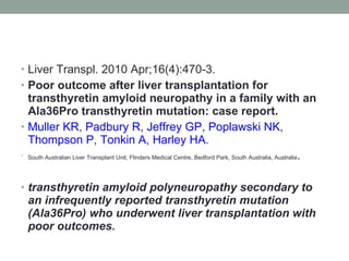 Liver Transpl. 2010 Apr;16(4):470-3. Poor outcome after liver transplantation for transthyretin amyloid neuropathy in a family with an Ala36Pro transthyretin mutation: case report. Muller KR ,  Padbury R ,  Jeffrey GP ,  Poplawski NK ,  Thompson P ,  Tonkin A ,  Harley HA . South Australian Liver Transplant Unit, Flinders Medical Centre, Bedford Park, South Australia, Australia .  transthyretin amyloid polyneuropathy secondary to an infrequently reported transthyretin mutation (Ala36Pro) who underwent liver transplantation with poor outcomes. 