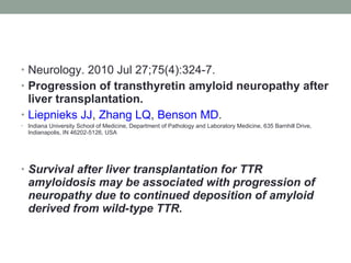 Neurology. 2010 Jul 27;75(4):324-7. Progression of transthyretin amyloid neuropathy after liver transplantation. Liepnieks JJ ,  Zhang LQ ,  Benson MD . Indiana University School of Medicine, Department of Pathology and Laboratory Medicine, 635 Barnhill Drive, Indianapolis, IN 46202-5126, USA Survival after liver transplantation for TTR amyloidosis may be associated with progression of neuropathy due to continued deposition of amyloid derived from wild-type TTR. 