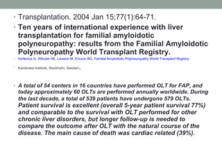 Transplantation. 2004 Jan 15;77(1):64-71. Ten years of international experience with liver transplantation for familial amyloidotic polyneuropathy: results from the Familial Amyloidotic Polyneuropathy World Transplant Registry. Herlenius G ,  Wilczek HE ,  Larsson M ,  Ericzon BG ;  Familial Amyloidotic Polyneuropathy World Transplant Registry . Karolinska Institute, Stockholm, Sweden . A total of 54 centers in 16 countries have performed OLT for FAP, and today approximately 60 OLTs are performed annually worldwide. During the last decade, a total of 539 patients have undergone 579 OLTs . Patient survival is excellent (overall 5-year patient survival 77%) and comparable to the survival with OLT performed for other chronic liver disorders, but longer follow-up is needed to compare the outcome after OLT with the natural course of the disease. The main cause of death was cardiac related (39%). 