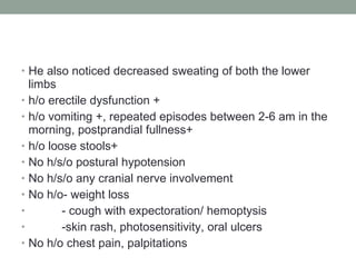 He also noticed decreased sweating of both the lower limbs h/o erectile dysfunction + h/o vomiting +, repeated episodes between 2-6 am in the morning, postprandial fullness+ h/o loose stools+ No h/s/o postural hypotension No h/s/o any cranial nerve involvement No h/o- weight loss - cough with expectoration/ hemoptysis -skin rash, photosensitivity, oral ulcers No h/o chest pain, palpitations 