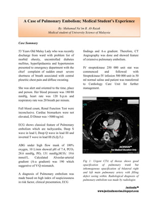 A Case of Pulmonary Embolism; Medical Student’s Experience
                               By: Muhamad Na’im B. Ab Razak
                        Medical student of University Science of Malaysia


Case Summary

53 Years Old Malay Lady who was recently           findings and A-a gradient. Therefore, CT
discharge from ward with problem list of           Angiography was done and showed feature
morbid obesity, uncontrolled diabetes              of extensive pulmonary embolism.
mellitus, hyperlipidaemia and hypertension
presented to emergency department with the         IV streptokinase 250 000 unit stat was
chief complaint of sudden onset severe             commenced        and      followed      with
shortness of breath associated with central        Streptokinase IV infusion 500 000 unit in 50
pleuritic chest pain and diffuse sweating.         ml normal saline and patient was transferred
                                                   to Cardiology Care Unit for further
She was alert and oriented to the time, place      management.
and person. Her blood pressure was 180/88
mmHg, heart rate was 120 b.p.m and
respiratory rate was 20 breath per minute.

Full blood count, Renal Function Test were
inconclusive. Cardiac biomarkers were not
elevated, D Dimer was >5000 ng/ml.

ECG shows classical feature of Pulmonary
embolism which are tachycardia, Deep S
wave in lead I, Deep Q wave in lead III and
inverted T wave in lead III (S1Q3T3)

ABG under high flow mask of 100%
oxygen, 10 L/min showed pH of 7.4, PCO2
28.6 mmHg, PO2 131 mmHg,HCO3- 19.6
mmol/L.      Calculated   Alveolar-arterial
gradient (A-a gradient) was 190 which              Fig 1: Urgent CTA of thorax shows good
suggestive of V/Q mismatch.                        opacification of pulmonary trunk but
                                                   inhomogenous opacification of bilateral right
                                                   and left main pulmonary artery with filling
A diagnosis of Pulmonary embolism was
                                                   defect seeing within. Radiological diagnosis of
made based on high index of suspiciousness
                                                   pulmonary embolism was made by radiologist.
in risk factor, clinical presentation, ECG
 