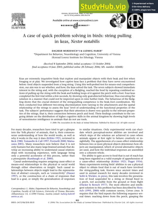 A case of quick problem solving in birds: string pulling
in keas, Nestor notabilis
DAGMAR WERDENICH*† & LUDWIG HUBER*
*Department for Behavior, Neurobiology and Cognition, University of Vienna
yKonrad Lorenz Institute for Ethology, Vienna
(Received 8 September 2004; initial acceptance 13 October 2004;
final acceptance 8 June 2005; published online 28 February 2006; MS. number: 8268R)
Keas are extremely inquisitive birds that explore and manipulate objects with their beak and feet when
foraging or at play. We investigated how captive keas face a problem that they have never encountered
before: food objects suspended from a long string. Using this well-probed test for means–end comprehen-
sion, our aim was to see whether, and how, the keas solved the task. The seven subjects showed immediate
interest in the string and, with the exception of a ﬂedgling, reached the food by repeating combined ac-
tions of pulling up the string with the beak and holding loops of it against the perch with a foot. Four keas
completed the ﬁrst trial within a few seconds, by showing only goal-directed behaviour, thus executing the
solution in a manner that could not be improved upon in nine further trials. The behaviour of the ﬂedg-
ling shows that the crucial element of the string-pulling competence is the beak–foot coordination. We
then conducted four different two-string discrimination tests varying in the attachments and the spatial
relationship of the strings to assess the keas’ level of understanding of the functional properties of the
task. The subjects’ performance suggests that their attention is drawn very quickly to the relevant proper-
ties of the strings, that is, their connection between perch and food. These ﬁndings contribute to the on-
going debate on the distribution of higher cognitive skills in the animal kingdom by showing high levels
of sensorimotor intelligence in animals that do not use tools.
Ó 2006 The Association for the Study of Animal Behaviour. Published by Elsevier Ltd. All rights reserved.
For many decades, researchers have tried to get a glimpse
into the ‘folk physics’ of animals, that is, their common-
sense understanding of how the world works, as well as
why it works in the way it does (Köhler 1921; reviewed in
Beck 1980; Tomasello & Call 1997; Povinelli 2000; Matsu-
zawa 2001). Many researchers now believe that it is not
only humans but also many large-brained animals that de-
velop an increasing ability to understand causal relation-
ships with increasing experience, with language being
only a powerful accelerator of this process, rather than
a prerequisite (Rumbaugh et al. 2000).
Causal understanding requires assigning cause–effect or
means–end relationships to the physical or social world
through either observation or insight. Such causal re-
lationships between objects might lead to the representa-
tion of abstract concepts, such as ‘connectivity’ (Hauser
1997), or the construction of a chain of responses that
lead to a goal, or simply the generalization of responses
to similar situations. Only experimental work can eluci-
date which perceptual-motor abilities are involved and
which steps of the solution are achieved in cases where
animals appear at ﬁrst sight to behave creatively or in-
sightfully. The apprehension of a cause–effect relationship
between two or more physical objects determines how ob-
jects are manipulated, which of several alternative objects
are used, and how the individual responses are assembled
into a coherent whole.
The ability to gain access to food that is out of reach has
long been regarded as a valid example of apprehension of
a cause–effect relationship (Köhler 1921; Piaget 1954).
Many experiments testing birds’ abilities to use a physical
object to obtain food that is out of reach have involved
the string-pulling task. Known since ancient times and
used in animal research for many decades (reviewed in
Seibt & Wickler, in press), this task involves the presenta-
tion of food suspended by a string or thread ﬁxed to
a perch, not accessible from the ground or from ﬂight
(Dücker & Rensch 1977). The most effective and intelli-
gent solution to this problem has been described by Hein-
rich (1995, 2000) with common ravens, Corvus corax. It
requires that the bird repeats the following sequence sev-
eral times: reaching down from the perch, grasping the
Correspondence: L. Huber, Department for Behavior, Neurobiology and
Cognition, Faculty of Life Sciences, University of Vienna, Biocenter,
Althanstrasse 14, A-1090 Vienna, Austria (email: ludwig.huber@
univie.ac.at).
855
0003–3472/06/$30.00/0 Ó 2006 The Association for the Study of Animal Behaviour. Published by Elsevier Ltd. All rights reserved.
ANIMAL BEHAVIOUR, 2006, 71, 855–863
doi:10.1016/j.anbehav.2005.06.018
 