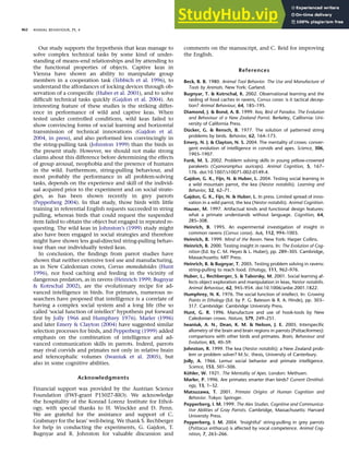 Our study supports the hypothesis that keas manage to
solve complex technical tasks by some kind of under-
standing of means–end relationships and by attending to
the functional properties of objects. Captive keas in
Vienna have shown an ability to manipulate group
members in a cooperation task (Tebbich et al. 1996), to
understand the affordances of locking devices through ob-
servation of a conspeciﬁc (Huber et al. 2001), and to solve
difﬁcult technical tasks quickly (Gajdon et al. 2004). An
interesting feature of these studies is the striking differ-
ence in performance of wild and captive keas. When
tested under controlled conditions, wild keas failed to
show convincing forms of social learning and horizontal
transmission of technical innovations (Gajdon et al.
2004, in press), and also performed less convincingly in
the string-pulling task (Johnston 1999) than the birds in
the present study. However, we should not make strong
claims about this difference before determining the effects
of group arousal, neophobia and the presence of humans
in the wild. Furthermore, string-pulling behaviour, and
most probably the performance in all problem-solving
tasks, depends on the experience and skill of the individ-
ual acquired prior to the experiment and on social strate-
gies, as has been shown recently in grey parrots
(Pepperberg 2004). In that study, those birds with little
training in referential English requests succeeded in string
pulling, whereas birds that could request the suspended
item failed to obtain the object but engaged in repeated re-
questing. The wild keas in Johnston’s (1999) study might
also have been engaged in social strategies and therefore
might have shown less goal-directed string-pulling behav-
iour than our individually tested keas.
In conclusion, the ﬁndings from parrot studies have
shown that neither extensive tool use and manufacturing,
as in New Caledonian crows, Corvus moneduloides (Hunt
1996), nor food caching and feeding in the vicinity of
dangerous predators, as in ravens (Heinrich 1999; Bugnyar
 Kotrschal 2002), are the evolutionary recipe for ad-
vanced intelligence in birds. For primates, numerous re-
searchers have proposed that intelligence is a correlate of
having a complex social system and a long life (the so
called ‘social function of intellect’ hypothesis put forward
ﬁrst by Jolly 1966 and Humphrey 1976). Marler (1996)
and later Emery  Clayton (2004) have suggested similar
selection processes for birds, and Pepperberg (1999) added
emphasis on the combination of intelligence and ad-
vanced communication skills in parrots. Indeed, parrots
may rival corvids and primates not only in relative brain
and telencephalic volumes (Iwaniuk et al. 2005), but
also in some cognitive abilities.
Acknowledgments
Financial support was provided by the Austrian Science
Foundation (FWF-grant P15027-BIO). We acknowledge
the hospitality of the Konrad Lorenz Institute for Ethol-
ogy, with special thanks to H. Winckler and D. Penn.
We are grateful for the assistance and support of C.
Grabmayr for the keas’ well-being. We thank S. Rechberger
for help in conducting the experiments, G. Gajdon, T.
Bugnyar and R. Johnston for valuable discussion and
comments on the manuscript, and C. Reid for improving
the English.
References
Beck, B. B. 1980. Animal Tool Behavior. The Use and Manufacture of
Tools by Animals. New York: Garland.
Bugnyar, T.  Kotrschal, K. 2002. Observational learning and the
raiding of food caches in ravens, Corvus corax: is it tactical decep-
tion? Animal Behaviour, 64, 185–195.
Diamond, J.  Bond, A. B. 1999. Kea, Bird of Paradox. The Evolution
and Behaviour of a New Zealand Parrot. Berkeley, California: Uni-
versity of California Press.
Dücker, G.  Rensch, B. 1977. The solution of patterned string
problems by birds. Behavior, 62, 164–173.
Emery, N. J.  Clayton, N. S. 2004. The mentality of crows: conver-
gent evolution of intelligence in corvids and apes. Science, 306,
1903–1907.
Funk, M. S. 2002. Problem solving skills in young yellow-crowned
parakeets (Cyanoramphus auriceps). Animal Cognition, 5, 167–
176. doi:10.1007/s10071-002-0149-4.
Gajdon, G. K., Fijn, N.  Huber, L. 2004. Testing social learning in
a wild mountain parrot, the kea (Nestor notabilis). Learning and
Behavior, 32, 62–71.
Gajdon, G. K., Fijn, N.  Huber, L. In press. Limited spread of inno-
vation in a wild parrot, the kea (Nestor notabilis). Animal Cognition.
Hauser, M. 1997. Artifactual kinds and functional design features:
what a primate understands without language. Cognition, 64,
285–308.
Heinrich, B. 1995. An experimental investigation of insight in
common ravens (Corvus corax). Auk, 112, 994–1003.
Heinrich, B. 1999. Mind of the Raven. New York: Harper Collins.
Heinrich, B. 2000. Testing insight in ravens. In: The Evolution of Cog-
nition (Ed. by C. M. Heyes  L. Huber), pp. 289–305. Cambridge,
Massachusetts: MIT Press.
Heinrich, B.  Bugnyar, T. 2005. Testing problem solving in ravens:
string-pulling to reach food. Ethology, 111, 962–976.
Huber, L., Rechberger, S.  Taborsky, M. 2001. Social learning af-
fects object exploration and manipulation in keas, Nestor notabilis.
Animal Behaviour, 62, 945–954. doi:10.1006/anbe.2001.1822.
Humphrey, N. K. 1976. The social function of intellect. In: Growing
Points in Ethology (Ed. by P. G. Bateson  R. A. Hinde), pp. 303–
317. Cambridge: Cambridge University Press.
Hunt, G. R. 1996. Manufacture and use of hook-tools by New
Caledonian crows. Nature, 379, 249–251.
Iwaniuk, A. N., Dean, K. M.  Nelson, J. E. 2005. Interspecific
allometry of the brain and brain regions in parrots (Psittaciformes):
comparisons with other birds and primates. Brain, Behaviour and
Evolution, 65, 40–59.
Johnston, R. 1999. The kea (Nestor notabilis): a New Zealand prob-
lem or problem solver? M.Sc. thesis, University of Canterbury.
Jolly, A. 1966. Lemur social behavior and primate intelligence.
Science, 153, 501–506.
Köhler, W. 1921. The Mentality of Apes. London: Methuen.
Marler, P. 1996. Are primates smarter than birds? Current Ornithol-
ogy, 13, 1–32.
Matsuzawa, T. 2001. Primate Origins of Human Cognition and
Behavior. Tokyo: Springer.
Pepperberg, I. M. 1999. The Alex Studies. Cognitive and Communica-
tive Abilities of Gray Parrots. Cambridge, Massachusetts: Harvard
University Press.
Pepperberg, I. M. 2004. ‘Insightful’ string-pulling in grey parrots
(Psittacus erithacus) is affected by vocal competence. Animal Cog-
nition, 7, 263–266.
ANIMAL BEHAVIOUR, 71, 4
862
 