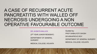 A CASE OF RECURRENT ACUTE
PANCREATITIS WITH WALLED OFF
NECROSIS UNDERGOING A NON
OPERATIVE FAVOURABLE OUTCOME
DR. AVISIKTA MALLICK
(2ND YEAR JUNIOR RESIDENT)
DEPARTMENT OF GENERAL
SURGERY
MEDICAL COLLEGE, KOLKATA
Guided by-
PROF SHIBAJYOTI GHOSH
DR ARKAPROVO ROY
DEPARTMENT OF GENERAL SURGERY
MEDICAL COLLEGE, KOLKATA
 
