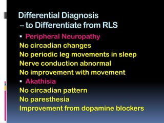Differential Diagnosis
– to Differentiate from RLS
 Peripheral Neuropathy
No circadian changes
No periodic leg movements in sleep
Nerve conduction abnormal
No improvement with movement
 Akathisia
No circadian pattern
No paresthesia
Improvement from dopamine blockers
 