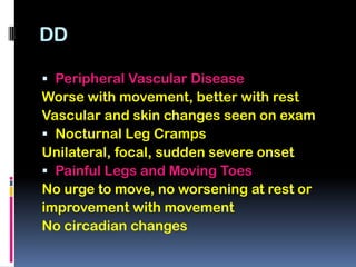 DD

 Peripheral Vascular Disease
Worse with movement, better with rest
Vascular and skin changes seen on exam
 Nocturnal Leg Cramps
Unilateral, focal, sudden severe onset
 Painful Legs and Moving Toes
No urge to move, no worsening at rest or
improvement with movement
No circadian changes
 