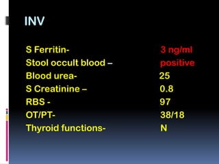 INV

S Ferritin-            3 ng/ml
Stool occult blood –   positive
Blood urea-            25
S Creatinine –         0.8
RBS -                  97
OT/PT-                 38/18
Thyroid functions-     N
 
